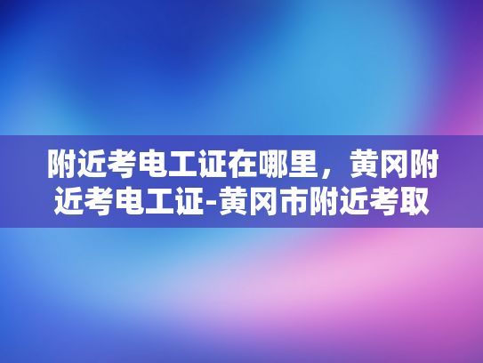 附近考电工证在哪里，黄冈附近考电工证-黄冈市附近考取电工证的指南