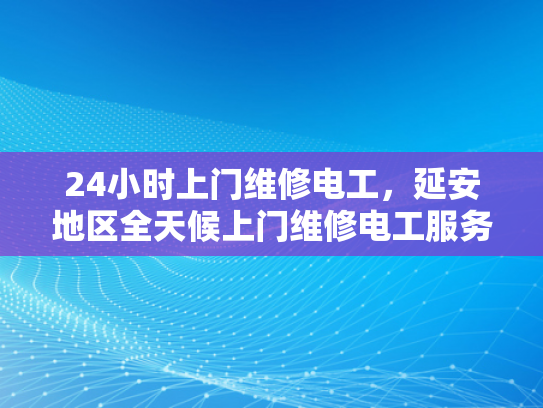 24小时上门维修电工，延安地区全天候上门维修电工服务-延安地区全天候上门维修电工服务，24小时响应，保障用电安全
