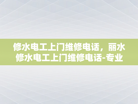 修水电工上门维修电话，丽水修水电工上门维修电话-专业修水电工上门服务—您的家庭与办公室的可靠守护者