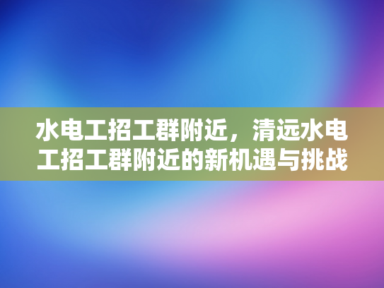 水电工招工群附近，清远水电工招工群附近的新机遇与挑战-水电工招工群附近，清远水电工招工群附近的新机遇与挑战