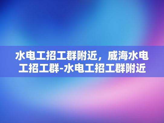 水电工招工群附近，威海水电工招工群-水电工招工群附近，威海水电工招工群