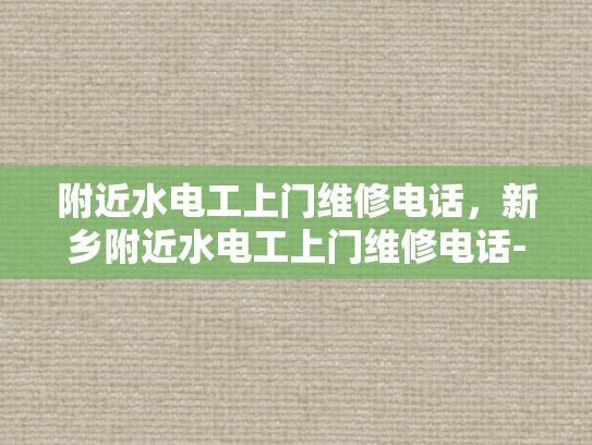 附近水电工上门维修电话，新乡附近水电工上门维修电话-新乡附近水电工上门维修服务指南