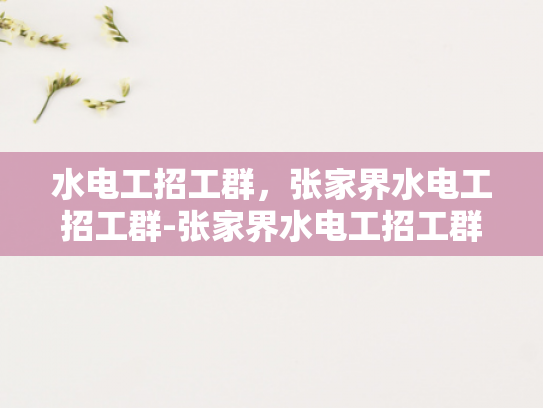 水电工招工群，张家界水电工招工群-张家界水电工招工群，搭建就业桥梁，助力技能人才
