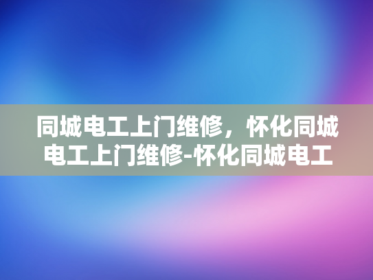 同城电工上门维修，怀化同城电工上门维修-怀化同城电工上门维修服务，快速响应，专业解决