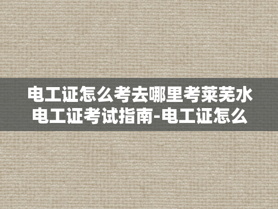 电工证怎么考去哪里考莱芜水电工证考试指南-电工证怎么考？莱芜水电工证考试指南全攻略