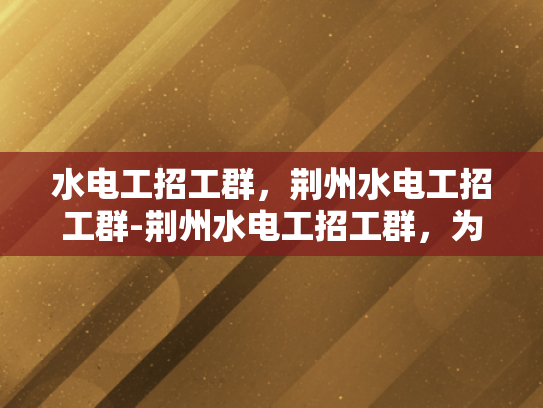 水电工招工群，荆州水电工招工群-荆州水电工招工群，为建筑行业注入新活力
