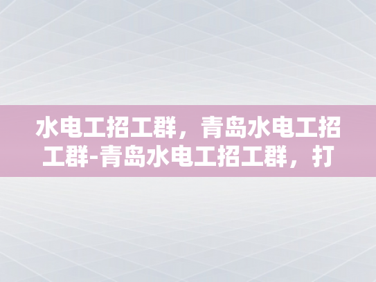 水电工招工群，青岛水电工招工群-青岛水电工招工群，打造高效就业新平台