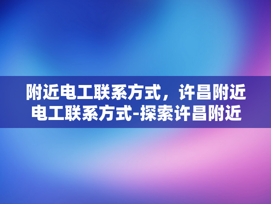 附近电工联系方式，许昌附近电工联系方式-探索许昌附近电工的联系方式，确保家庭和商业用电安全无忧