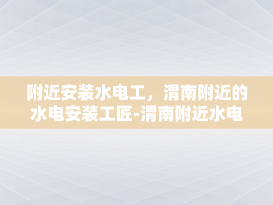附近安装水电工，渭南附近的水电安装工匠-渭南附近水电安装工匠服务概览