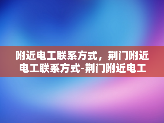 附近电工联系方式，荆门附近电工联系方式-荆门附近电工联系方式