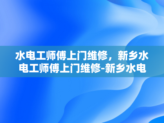 水电工师傅上门维修，新乡水电工师傅上门维修-新乡水电工师傅上门维修服务