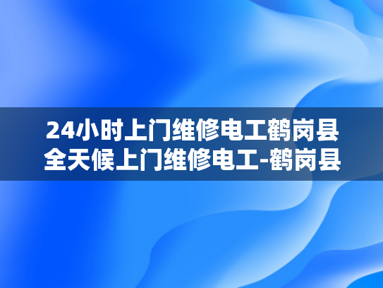 24小时上门维修电工鹤岗县全天候上门维修电工-鹤岗县24小时全天候上门维修电工服务