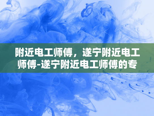 附近电工师傅，遂宁附近电工师傅-遂宁附近电工师傅的专业技能与服务