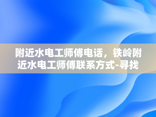 附近水电工师傅电话，铁岭附近水电工师傅联系方式-寻找铁岭附近专业水电工师傅的实用指南