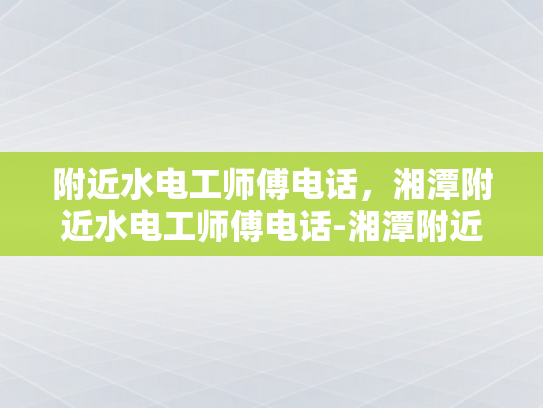 附近水电工师傅电话，湘潭附近水电工师傅电话-湘潭附近水电工师傅电话