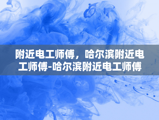 附近电工师傅，哈尔滨附近电工师傅-哈尔滨附近电工师傅的专业技能与服务
