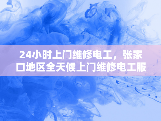 24小时上门维修电工，张家口地区全天候上门维修电工服务-全天候上门维修电工服务，张家口地区24小时响应保障