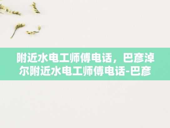 附近水电工师傅电话，巴彦淖尔附近水电工师傅电话-巴彦淖尔附近水电工师傅电话指南