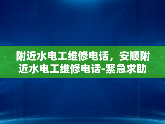 附近水电工维修电话，安顺附近水电工维修电话-紧急求助，寻找附近水电工维修服务