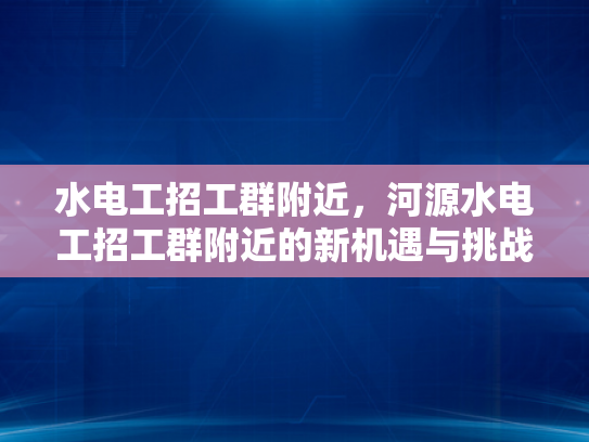 水电工招工群附近，河源水电工招工群附近的新机遇与挑战-水电工招工群附近，河源新机遇与挑战
