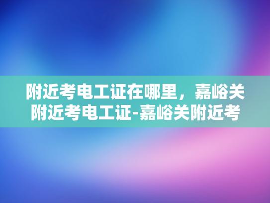 附近考电工证在哪里，嘉峪关附近考电工证-嘉峪关附近考取电工证的指南