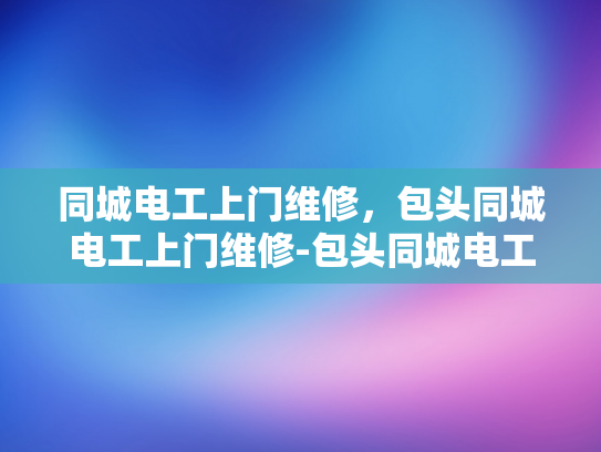 同城电工上门维修，包头同城电工上门维修-包头同城电工上门维修服务