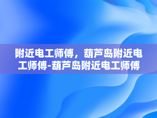 附近电工师傅，葫芦岛附近电工师傅-葫芦岛附近电工师傅，城市生活中的守护者