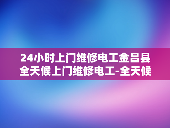 24小时上门维修电工金昌县全天候上门维修电工-全天候服务，24小时电工金昌县—您身边的维修专家
