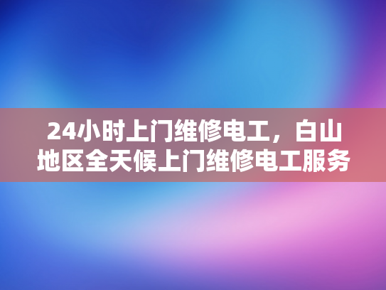 24小时上门维修电工，白山地区全天候上门维修电工服务-全天候服务，24小时上门维修电工—白山地区为您的家居安全保驾护航