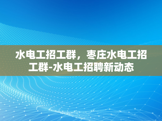 水电工招工群，枣庄水电工招工群-水电工招聘新动态