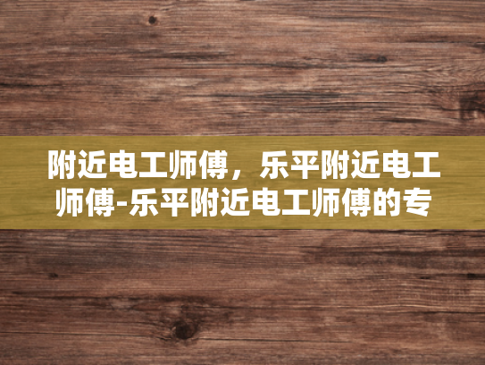 附近电工师傅，乐平附近电工师傅-乐平附近电工师傅的专业技能与服务