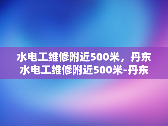 水电工维修附近500米，丹东水电工维修附近500米-丹东市水电工维修服务—500米范围内，专业可靠