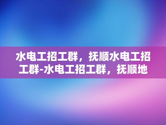 水电工招工群，抚顺水电工招工群-水电工招工群，抚顺地区水电工招聘新渠道