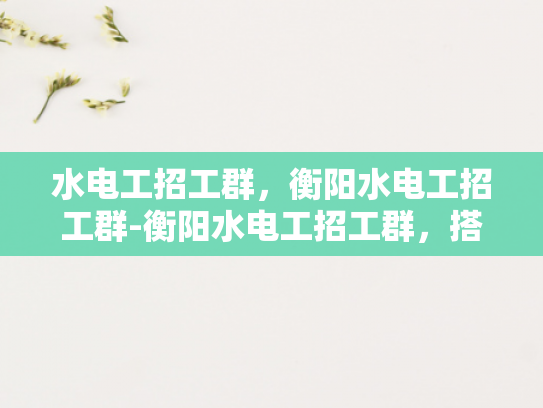 水电工招工群，衡阳水电工招工群-衡阳水电工招工群，搭建就业桥梁，助力技能人才发展