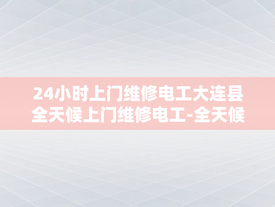24小时上门维修电工大连县全天候上门维修电工-全天候服务，24小时大连县电工的维修承诺