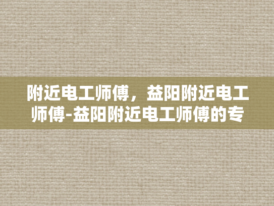 附近电工师傅，益阳附近电工师傅-益阳附近电工师傅的专业技能与服务