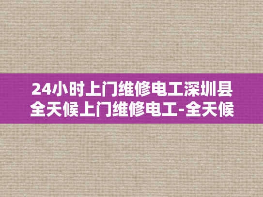 24小时上门维修电工深圳县全天候上门维修电工-全天候服务，24小时上门维修电工深圳县