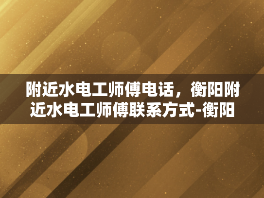 附近水电工师傅电话，衡阳附近水电工师傅联系方式-衡阳附近水电工师傅联系方式