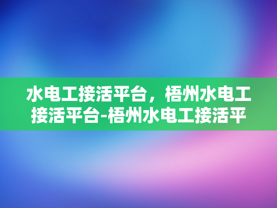 水电工接活平台，梧州水电工接活平台-梧州水电工接活平台，连接需求与服务的桥梁