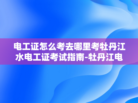 电工证怎么考去哪里考牡丹江水电工证考试指南-牡丹江电工证考试指南，如何准备并考取电工资格