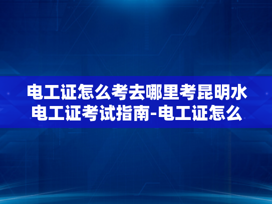 电工证怎么考去哪里考昆明水电工证考试指南-电工证怎么考？昆明水电工证考试指南