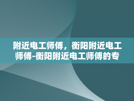 附近电工师傅，衡阳附近电工师傅-衡阳附近电工师傅的专业服务与质量保证