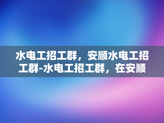 水电工招工群，安顺水电工招工群-水电工招工群，在安顺寻找专业水电工的快速通道