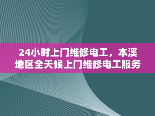 24小时上门维修电工，本溪地区全天候上门维修电工服务-全天候上门维修电工服务，本溪地区的可靠选择