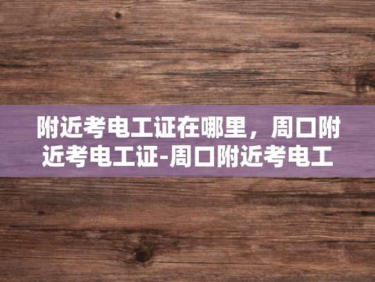 附近考电工证在哪里，周口附近考电工证-周口附近考电工证指南