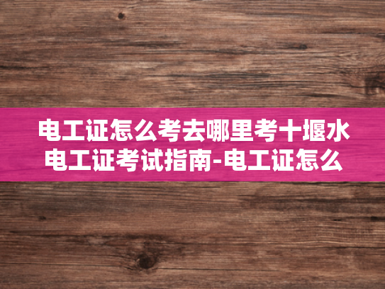 电工证怎么考去哪里考十堰水电工证考试指南-电工证怎么考？十堰水电工证考试指南