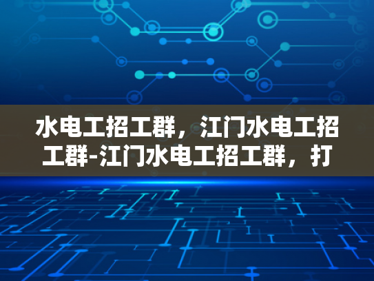 水电工招工群，江门水电工招工群-江门水电工招工群，打造高效就业平台