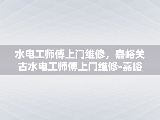 水电工师傅上门维修，嘉峪关古水电工师傅上门维修-嘉峪关古水电工师傅的匠心传承