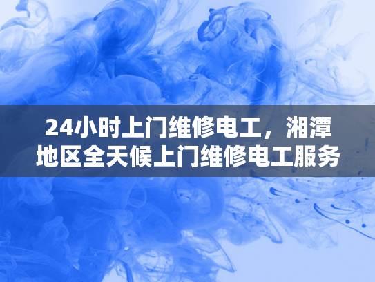 24小时上门维修电工，湘潭地区全天候上门维修电工服务-湘潭地区全天候上门维修电工服务