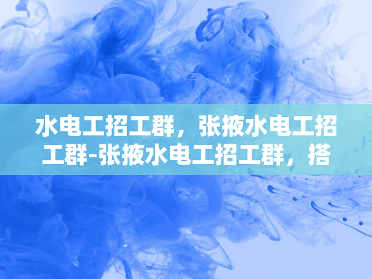 水电工招工群，张掖水电工招工群-张掖水电工招工群，搭建就业桥梁，助力水电维修行业